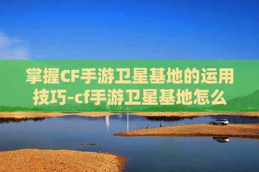 掌握CF手游卫星基地的运用技巧-cf手游卫星基地怎么使用的