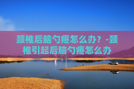 颈椎后脑勺疼怎么办？-颈椎引起后脑勺疼怎么办