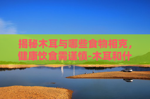 揭秘木耳与哪些食物相克，健康饮食需谨慎-木耳和什么相克不能一起吃