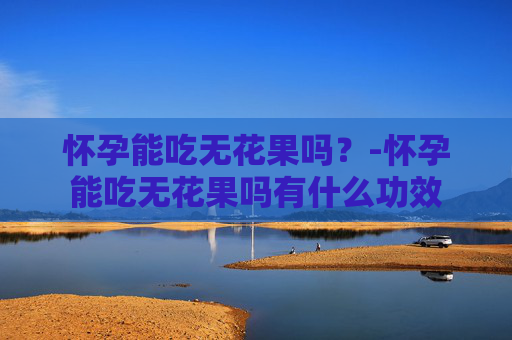 怀孕能吃无花果吗？-怀孕能吃无花果吗有什么功效