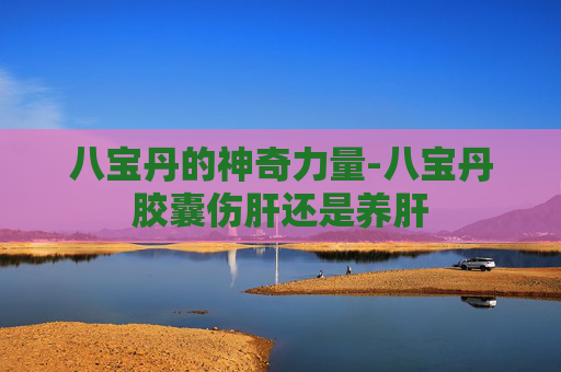 八宝丹的神奇力量-八宝丹胶囊伤肝还是养肝