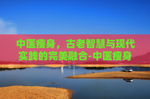 中医瘦身,古老智慧与现代实践的完美融合-中医瘦身减肥方法 中医瘦身,古老智慧与现代实践的完美融合-中医瘦身减肥方法