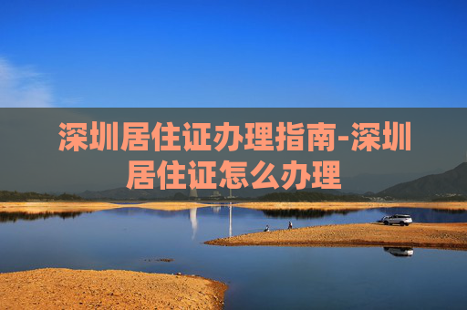 深圳居住证办理指南-深圳居住证怎么办理 深圳居住证办理指南-深圳居住证怎么办理