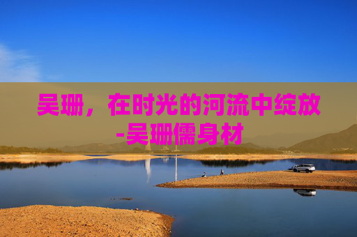 吴珊,在时光的河流中绽放-吴珊儒身材 吴珊,在时光的河流中绽放-吴珊儒身材