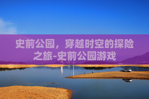史前公园，穿越时空的探险之旅-史前公园游戏