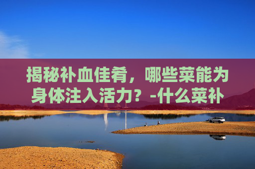 揭秘补血佳肴,哪些菜能为身体注入活力?-什么菜补血最好最有效 揭秘补血佳肴,哪些菜能为身体注入活力?-什么菜补血最好最有效