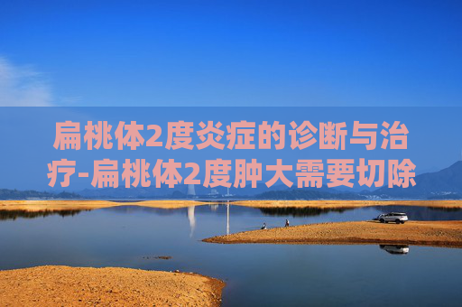 扁桃体2度炎症的诊断与治疗-扁桃体2度肿大需要切除吗