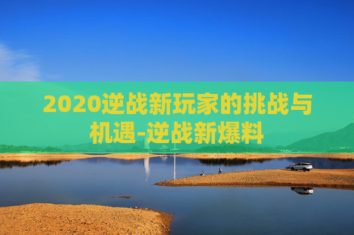 2020逆战新玩家的挑战与机遇-逆战新爆料