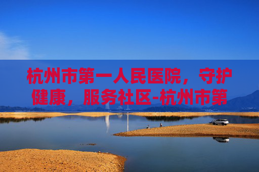 杭州市第一人民医院,守护健康,服务社区-杭州市第一人民医院湖滨院区 杭州市第一人民医院,守护健康,服务社区-杭州市第一人民医院湖滨院区