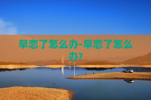 早恋了怎么办-早恋了怎么办? 早恋了怎么办-早恋了怎么办?