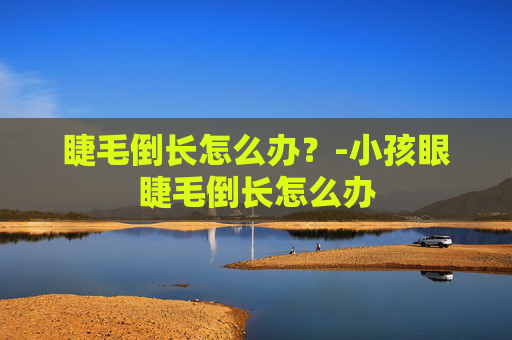 睫毛倒长怎么办?-小孩眼睫毛倒长怎么办 睫毛倒长怎么办?-小孩眼睫毛倒长怎么办