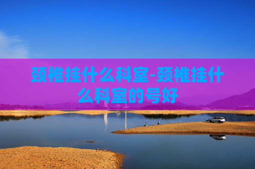 颈椎挂什么科室-颈椎挂什么科室的号好 颈椎挂什么科室-颈椎挂什么科室的号好