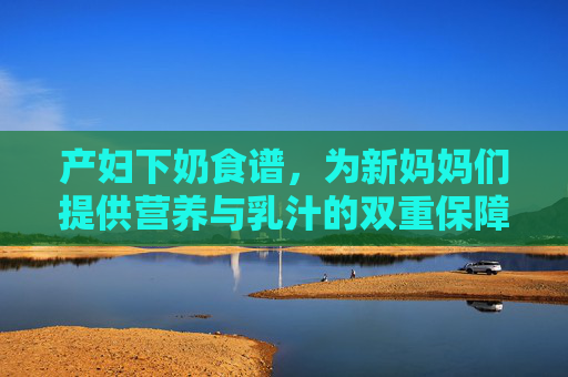 产妇下奶食谱,为新妈妈们提供营养与乳汁的双重保障-产妇下奶食谱大全及做法 产妇下奶食谱,为新妈妈们提供营养与乳汁的双重保障-产妇下奶食谱大全及做法