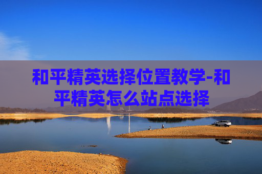 和平精英选择位置教学-和平精英怎么站点选择 和平精英选择位置教学-和平精英怎么站点选择