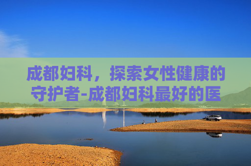 成都妇科,探索女性健康的守护者-成都妇科最好的医院 成都妇科,探索女性健康的守护者-成都妇科最好的医院