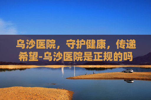 乌沙医院，守护健康，传递希望-乌沙医院是正规的吗