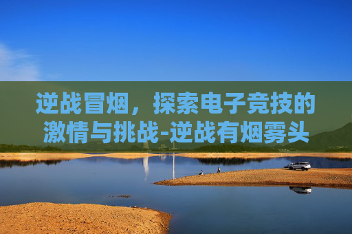 逆战冒烟，探索电子竞技的激情与挑战-逆战有烟雾头吗
