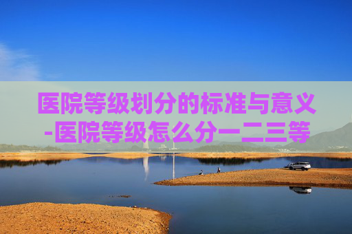 医院等级划分的标准与意义-医院等级怎么分一二三等级