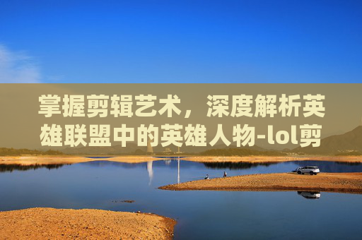掌握剪辑艺术，深度解析英雄联盟中的英雄人物-lol剪辑怎么介绍人物