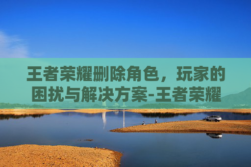 王者荣耀删除角色，玩家的困扰与解决方案-王者荣耀删除角色怎么删
