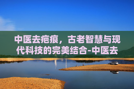 中医去疤痕，古老智慧与现代科技的完美结合-中医去疤痕成功案例