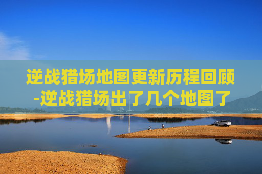 逆战猎场地图更新历程回顾-逆战猎场出了几个地图了啊