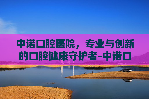中诺口腔医院，专业与创新的口腔健康守护者-中诺口腔医院地址和电话