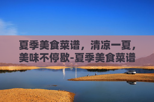夏季美食菜谱，清凉一夏，美味不停歇-夏季美食菜谱大全