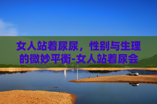 女人站着尿尿，性别与生理的微妙平衡-女人站着尿会怎么样,对身体不好吗