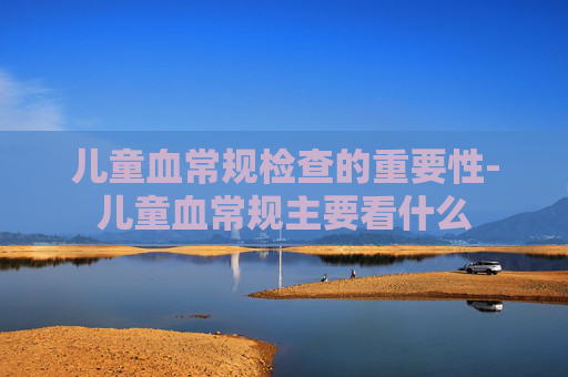 儿童血常规检查的重要性-儿童血常规主要看什么