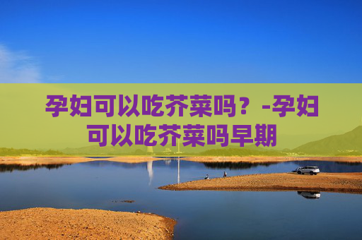 孕妇可以吃芥菜吗？-孕妇可以吃芥菜吗早期