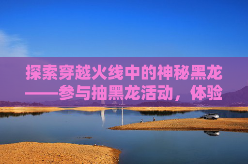 探索穿越火线中的神秘黑龙——参与抽黑龙活动，体验游戏新乐趣-cf领黑龙活动
