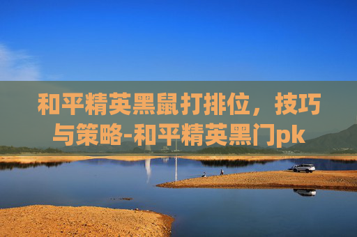 和平精英黑鼠打排位，技巧与策略-和平精英黑门pk
