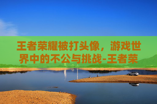 王者荣耀被打头像，游戏世界中的不公与挑战-王者荣耀被打头像怎么换