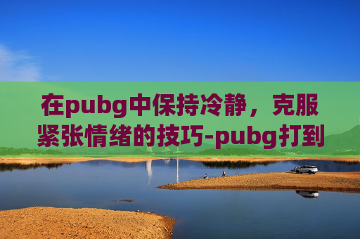 在pubg中保持冷静，克服紧张情绪的技巧-pubg打到后面会卡怎么回事