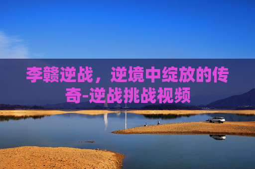 李赣逆战，逆境中绽放的传奇-逆战挑战视频