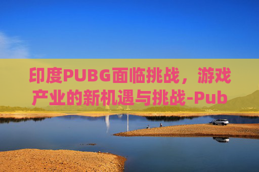 印度PUBG面临挑战，游戏产业的新机遇与挑战-Pub g印度