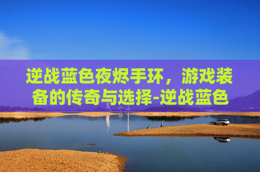 逆战蓝色夜烬手环，游戏装备的传奇与选择-逆战蓝色夜烬手环怎么获得
