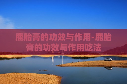 鹿胎膏的功效与作用-鹿胎膏的功效与作用吃法