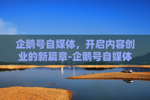 企鹅号自媒体，开启内容创业的新篇章-企鹅号自媒体平台注册