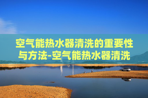 空气能热水器清洗的重要性与方法-空气能热水器清洗视频教程