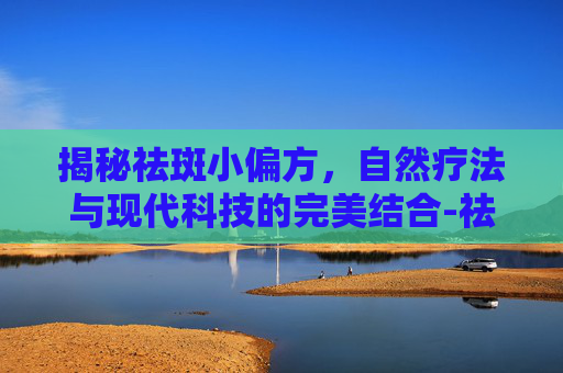 揭秘祛斑小偏方，自然疗法与现代科技的完美结合-祛斑小偏方实测分享
