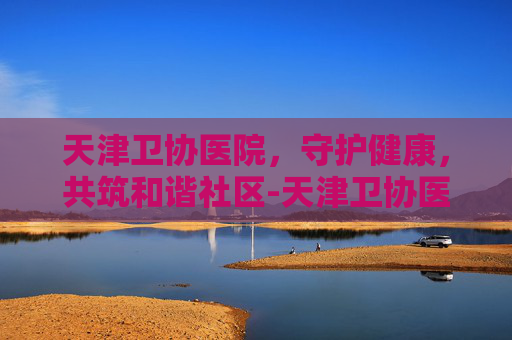 天津卫协医院，守护健康，共筑和谐社区-天津卫协医院正规吗