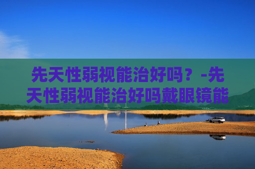 先天性弱视能治好吗？-先天性弱视能治好吗戴眼镜能看清吗