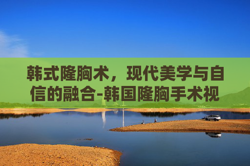 韩式隆胸术，现代美学与自信的融合-韩国隆胸手术视频合集