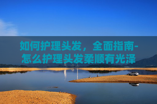 如何护理头发，全面指南-怎么护理头发柔顺有光泽