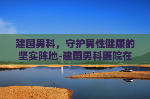 建国男科，守护男性健康的坚实阵地-建国男科医院在哪里