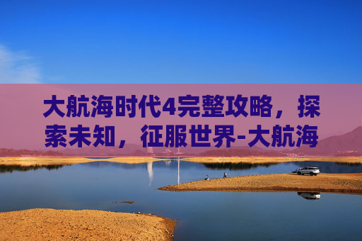 大航海时代4完整攻略，探索未知，征服世界-大航海时代4完整攻略大全
