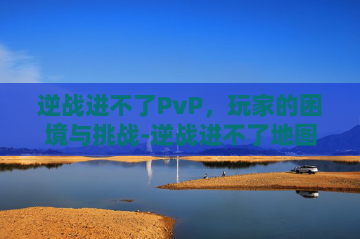 逆战进不了PvP，玩家的困境与挑战-逆战进不了地图