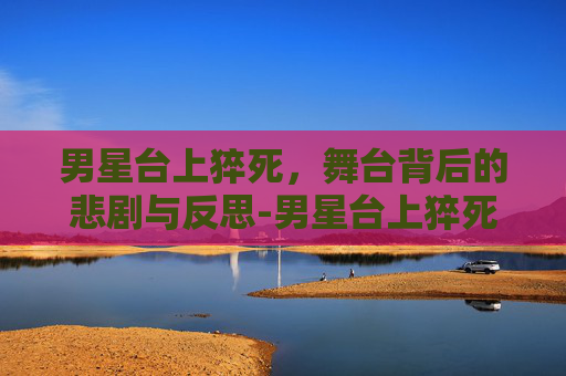 男星台上猝死，舞台背后的悲剧与反思-男星台上猝死的是谁